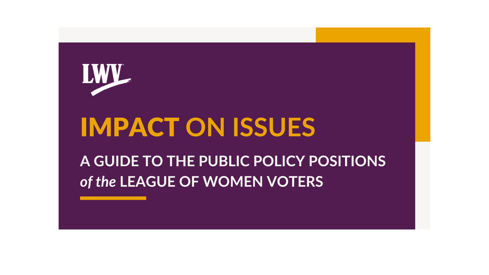 Purple image with white and yellow border. The image has the white LWV logo in the left corner. Underneath the logo, there is "IMPACT ON ISSUES" in yellow font. Below that is "A GUIDE TO THE PUBLIC POLICY POSITIONS OF THE LEAGUE OF WOMEN VOTERS" in white font, with a yellow line underneath that text.